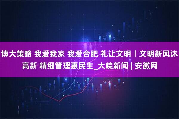 博大策略 我爱我家 我爱合肥 礼让文明丨文明新风沐高新 精细管理惠民生_大皖新闻 | 安徽网