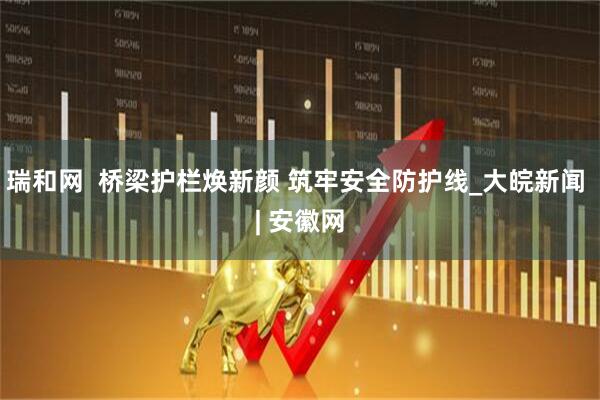 瑞和网  桥梁护栏焕新颜 筑牢安全防护线_大皖新闻 | 安徽网