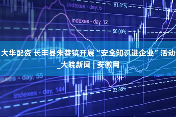 大华配资 长丰县朱巷镇开展“安全知识进企业”活动_大皖新闻 | 安徽网