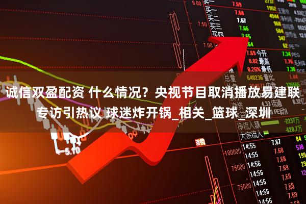 诚信双盈配资 什么情况？央视节目取消播放易建联专访引热议 球迷炸开锅_相关_篮球_深圳