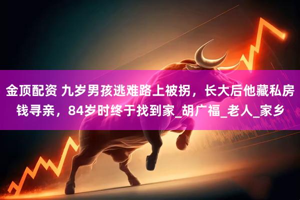金顶配资 九岁男孩逃难路上被拐，长大后他藏私房钱寻亲，84岁时终于找到家_胡广福_老人_家乡