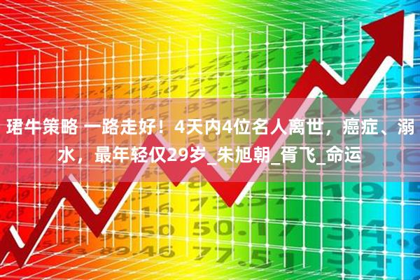 珺牛策略 一路走好！4天内4位名人离世，癌症、溺水，最年轻仅29岁_朱旭朝_胥飞_命运