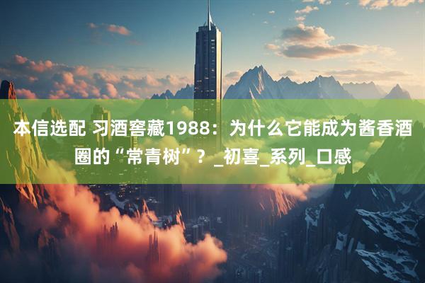 本信选配 习酒窖藏1988：为什么它能成为酱香酒圈的“常青树”？_初喜_系列_口感