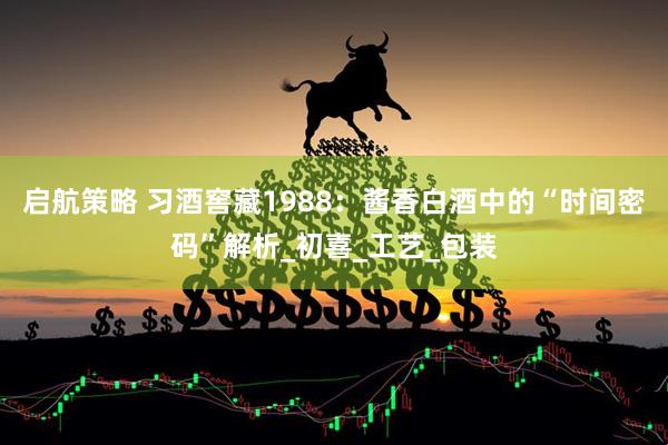 启航策略 习酒窖藏1988：酱香白酒中的“时间密码”解析_初喜_工艺_包装