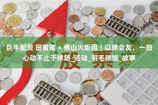 巨牛配资 田蜜蜜 × 佛山火炬园｜以球会友，一拍心动不止于球场_活动_羽毛球馆_故事