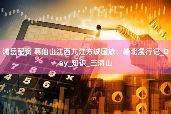 鸿岳配资 葛仙山江西九江方诚国旅：赣北漫行记_Day_知识_三清山