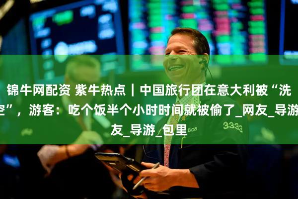 锦牛网配资 紫牛热点｜中国旅行团在意大利被“洗劫一空”，游客：吃个饭半个小时时间就被偷了_网友_导游_包里