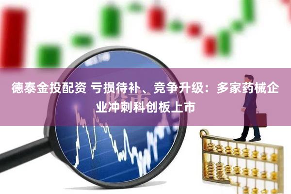 德泰金投配资 亏损待补、竞争升级：多家药械企业冲刺科创板上市