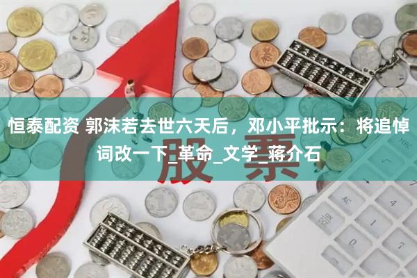 恒泰配资 郭沫若去世六天后，邓小平批示：将追悼词改一下_革命_文学_蒋介石