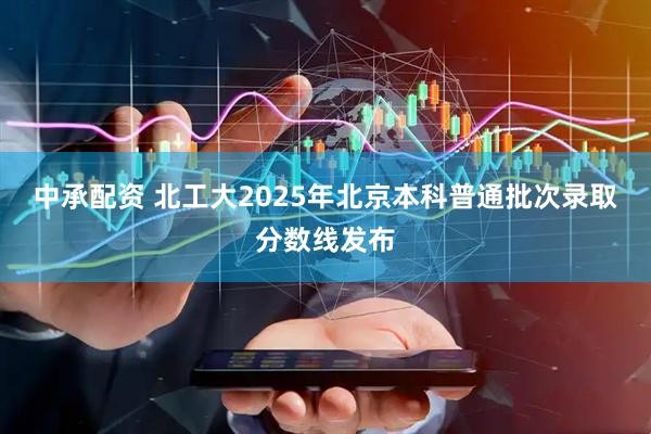 中承配资 北工大2025年北京本科普通批次录取分数线发布