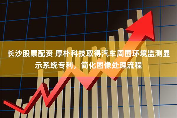 长沙股票配资 厚朴科技取得汽车周围环境监测显示系统专利，简化图像处理流程