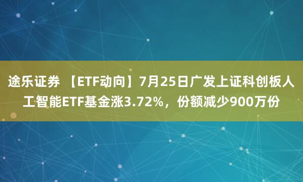 途乐证券 【ETF动向】7月25日广发上证科创板人工智能ETF基金涨3.72%，份额减少900万份
