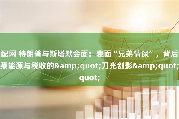 实配网 特朗普与斯塔默会面：表面“兄弟情深”，背后暗藏能源与税收的&quot;刀光剑影&quot;