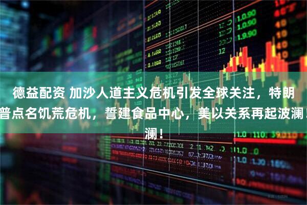 德益配资 加沙人道主义危机引发全球关注，特朗普点名饥荒危机，誓建食品中心，美以关系再起波澜！