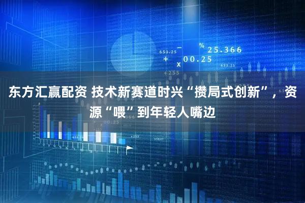 东方汇赢配资 技术新赛道时兴“攒局式创新”，资源“喂”到年轻人嘴边