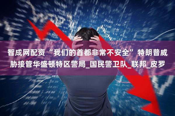 智成网配资 “我们的首都非常不安全” 特朗普威胁接管华盛顿特区警局_国民警卫队_联邦_皮罗