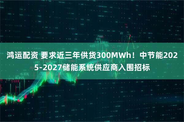 鸿运配资 要求近三年供货300MWh！中节能2025-2027储能系统供应商入围招标