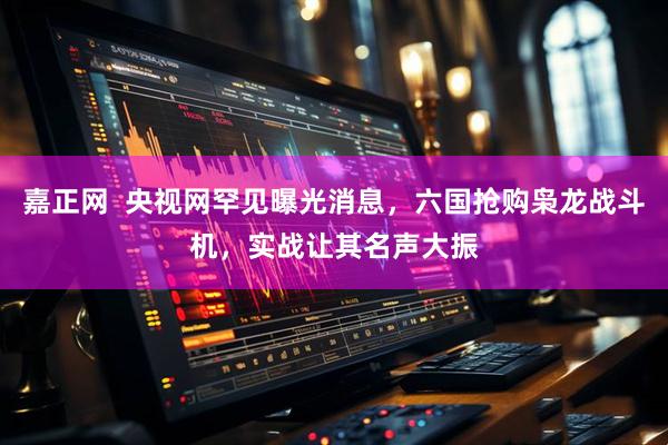 嘉正网  央视网罕见曝光消息，六国抢购枭龙战斗机，实战让其名声大振