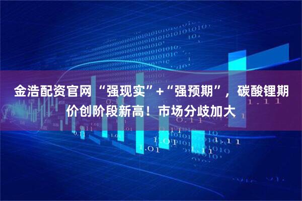 金浩配资官网 “强现实”+“强预期”，碳酸锂期价创阶段新高！市场分歧加大