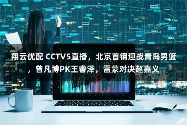 翔云优配 CCTV5直播，北京首钢迎战青岛男篮，曾凡博PK王睿泽，雷蒙对决赵嘉义