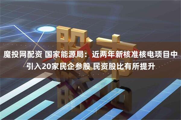 魔投网配资 国家能源局：近两年新核准核电项目中引入20家民企参股 民资股比有所提升